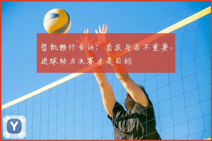 哲凯赖什专访:首发与否不重要,进球助力决赛才是目标