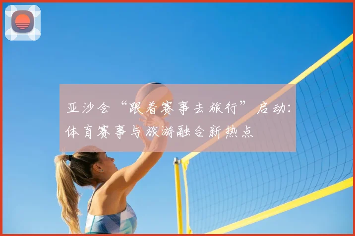 亚沙会“跟着赛事去旅行”启动:体育赛事与旅游融合新热点
