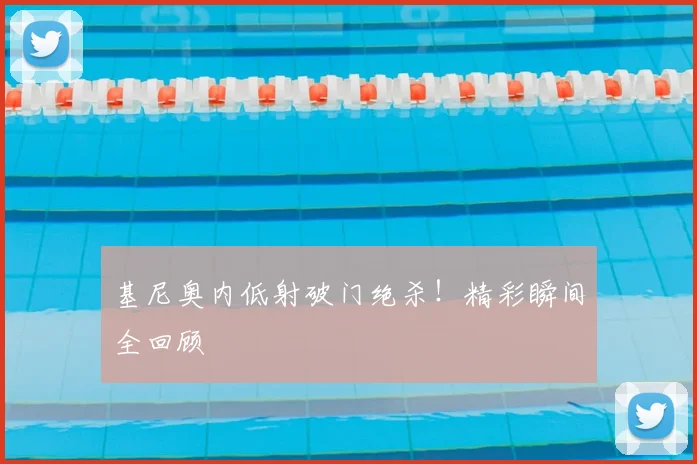 基尼奥内低射破门绝杀！精彩瞬间全回顾