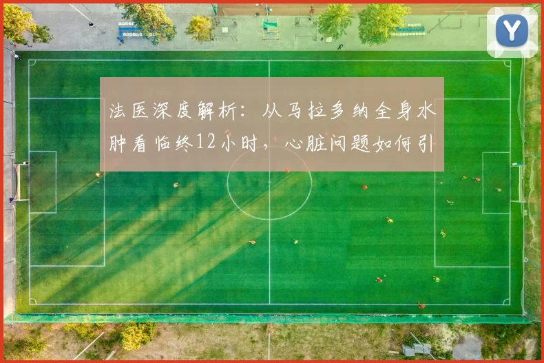法医深度解析：从马拉多纳全身水肿看临终12小时，心脏问题如何引发痛苦
