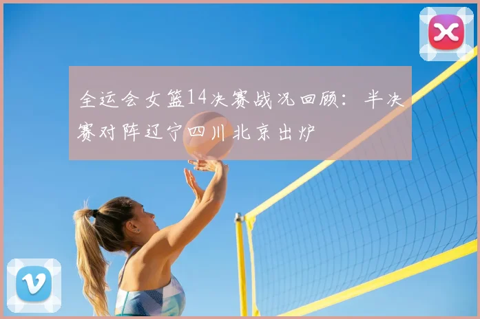 全运会女篮14决赛战况回顾:半决赛对阵辽宁四川北京出炉