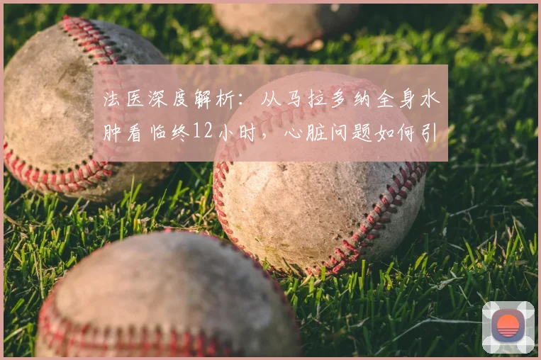 法医深度解析：从马拉多纳全身水肿看临终12小时，心脏问题如何引发痛苦