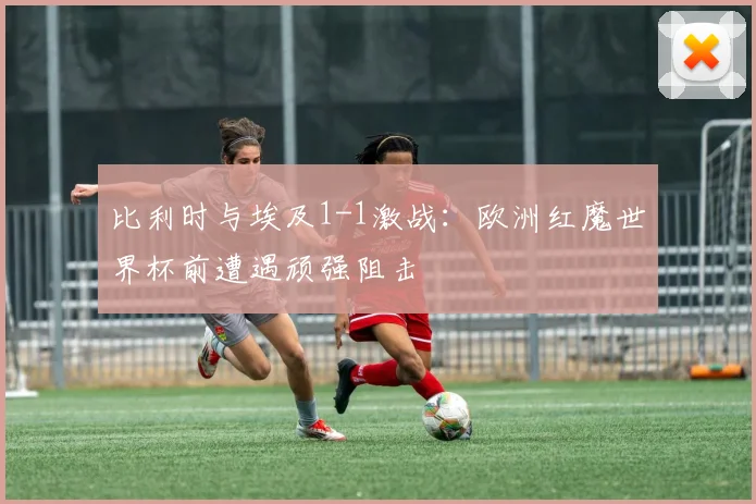 比利时与埃及1-1激战:欧洲红魔世界杯前遭遇顽强阻击