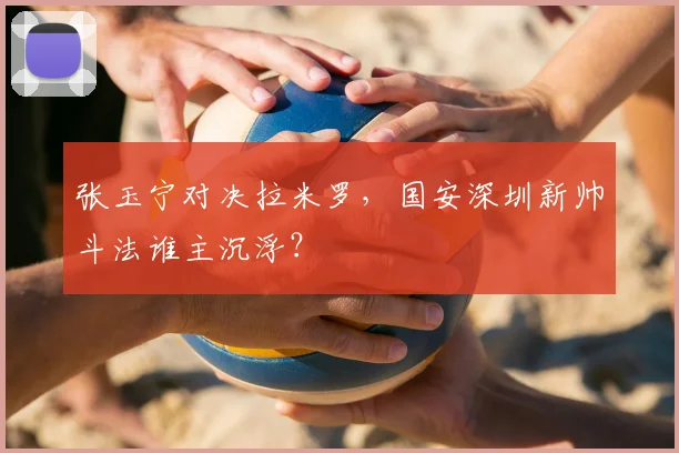 张玉宁对决拉米罗,国安深圳新帅斗法谁主沉浮?