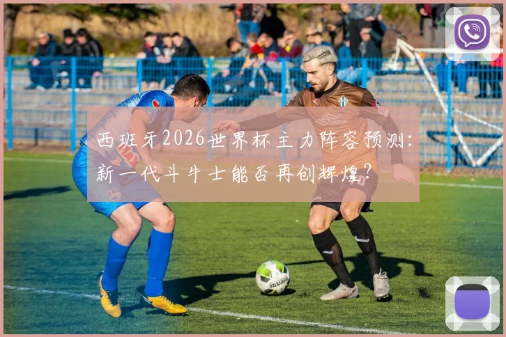 西班牙2026世界杯主力阵容预测：新一代斗牛士能否再创辉煌？