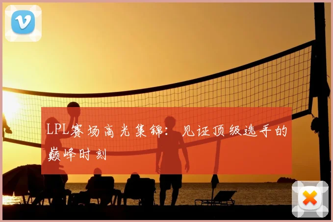 LPL赛场高光集锦:见证顶级选手的巅峰时刻