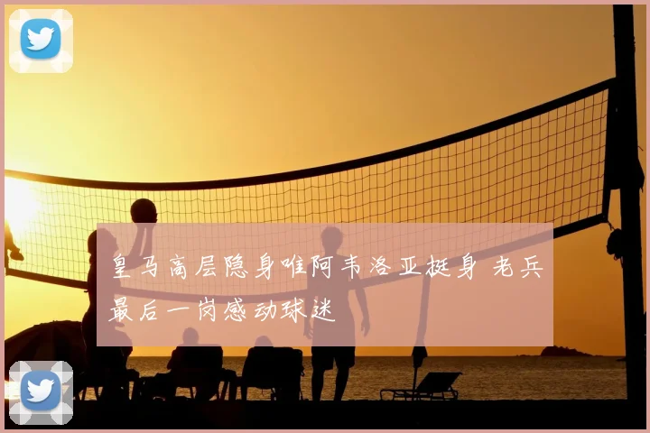 皇马高层隐身唯阿韦洛亚挺身 老兵最后一岗感动球迷