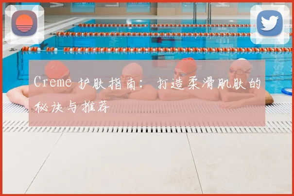 Creme 护肤指南：打造柔滑肌肤的秘诀与推荐