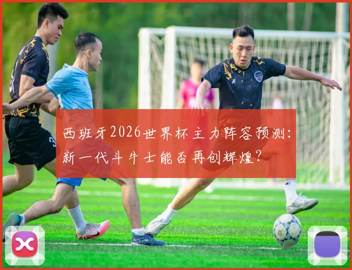 西班牙2026世界杯主力阵容预测：新一代斗牛士能否再创辉煌？