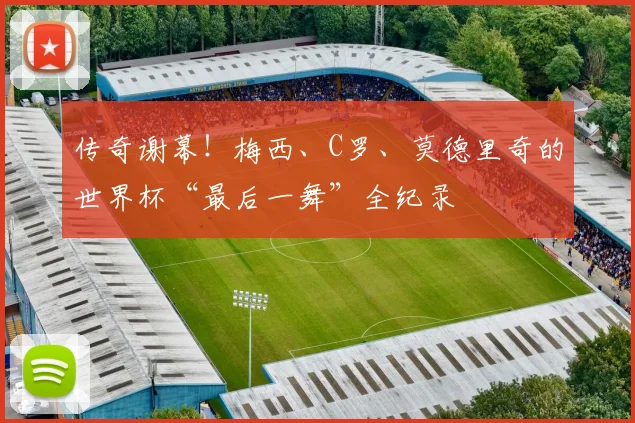 传奇谢幕!梅西、C罗、莫德里奇的世界杯“最后一舞”全纪录