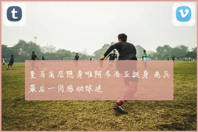 皇马高层隐身唯阿韦洛亚挺身 老兵最后一岗感动球迷