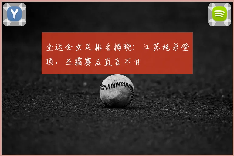 全运会女足排名揭晓:江苏绝杀登顶,王霜赛后直言不甘