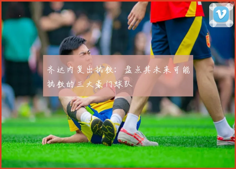 齐达内复出执教:盘点其未来可能执教的三大豪门球队