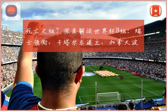 死亡之组?深度解读世界杯B组:瑞士领衔,卡塔尔东道主,加拿大波黑搅局