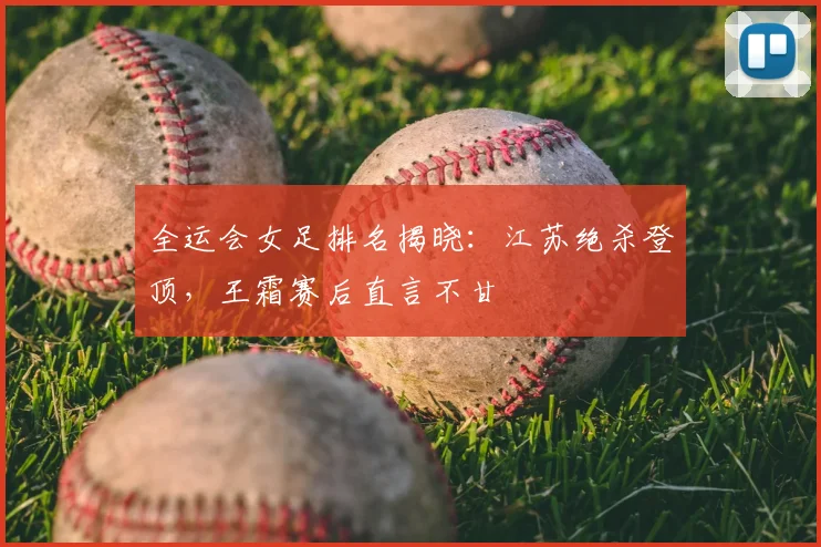 全运会女足排名揭晓：江苏绝杀登顶，王霜赛后直言不甘