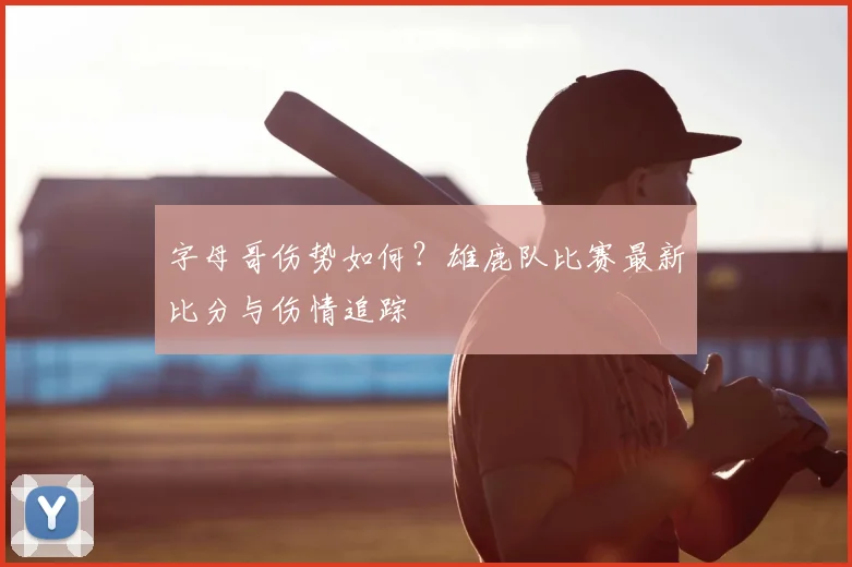 字母哥伤势如何？雄鹿队比赛最新比分与伤情追踪